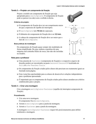 Lição 4: Informações básicas sobre montagem
Manual do Instrutor de Ensino do Software SolidWorks 77
Tarefa 2 — Projetar um componente de fixação
Projete e modele um componente de fixação que seja
apropriado para o switchplate. O componente de fixação
pode se parecer (ou não) com o exibido à direita.
Critérios de projeto:
 O componente de fixação deve ter um comprimento maior
do que a espessura do espelho de interruptor.
 O switchplate tem 10 mm de espessura.
 O diâmetro do componente de fixação deve ser 3,5 mm.
 A cabeça do componente de fixação deve ser maior que o
furo do switchplate.
Boas práticas de modelagem
Os componentes de fixação quase sempre são modelados de
forma simplificada. Ou seja, embora o parafuso de uma
máquina real contenha filetes de rosca, elas não são incluídas
no modelo.
Nota para o professor
 Uma amostra de fastener (componente de fixação) e o respectivo arquivo de
desenho podem ser encontrados na pasta LessonsLesson04 localizada em
SolidWorks Teacher Tools.
 Os componentes de fixação criados pelos alunos não precisam ser exatamente iguais ao
ilustrado nesta página.
 Esta é uma boa oportunidade para os alunos de desenvolver soluções independentes
para o problema apresentado.
 É importante que os componentes de fixação criados pelos alunos atendam aos critérios
estabelecidos para o projeto.
Tarefa 3 — Criar uma montagem
Crie a montagem switchplate-fastener (espelho de interruptor-componente de
fixação).
Procedimento:
1 Crie uma nova montagem.
O componente fixo é o switchplate.
2 Arraste o switchplate para a janela da montagem.
3 Arraste o fastener para a janela da montagem.
A montagem switchplate-fastener requer três posicionamentos para definir
totalmente a montagem.
 