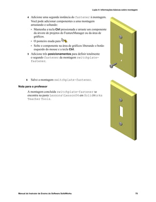 Lição 4: Informações básicas sobre montagem
Manual do Instrutor de Ensino do Software SolidWorks 79
4 Adicione uma segunda instância do fastener à montagem.
Você pode adicionar componentes a uma montagem
arrastando e soltando:
• Mantenha a tecla Ctrl pressionada e arraste um componente
da árvore de projetos do FeatureManager ou da área de
gráficos.
• O ponteiro muda para .
• Solte o componente na área de gráficos liberando o botão
esquerdo do mouse e a tecla Ctrl.
5 Adicione três posicionamentos para definir totalmente
o segundo fastener da montagem switchplate-
fastener.
6 Salve a montagem switchplate-fastener.
Nota para o professor
A montagem concluída switchplate-fastener se
encontra na pasta LessonsLesson04 em SolidWorks
Teacher Tools.
 