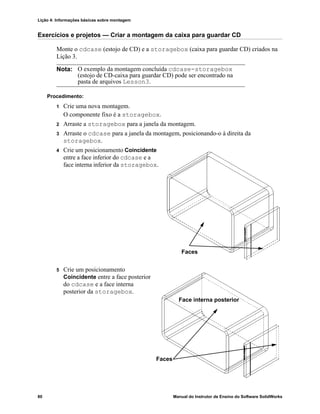Lição 4: Informações básicas sobre montagem
80 Manual do Instrutor de Ensino do Software SolidWorks
Exercícios e projetos — Criar a montagem da caixa para guardar CD
Monte o cdcase (estojo de CD) e a storagebox (caixa para guardar CD) criados na
Lição 3.
Procedimento:
1 Crie uma nova montagem.
O componente fixo é a storagebox.
2 Arraste a storagebox para a janela da montagem.
3 Arraste o cdcase para a janela da montagem, posicionando-o à direita da
storagebox.
4 Crie um posicionamento Coincidente
entre a face inferior do cdcase e a
face interna inferior da storagebox.
5 Crie um posicionamento
Coincidente entre a face posterior
do cdcase e a face interna
posterior da storagebox.
Nota: O exemplo da montagem concluída cdcase-storagebox
(estojo de CD-caixa para guardar CD) pode ser encontrado na
pasta de arquivos Lesson3.
Faces
Faces
Face interna posterior
 