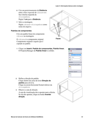 Lição 4: Informações básicas sobre montagem
Manual do Instrutor de Ensino do Software SolidWorks 81
6 Crie um posicionamento de Distância
entre a face esquerda do cdcase e a
face interna esquerda da
storagebox.
Digite 1 cm para a Distância.
7 Salve a montagem.
Digite cdcase-storagebox como
nome do arquivo.
Padrões de componentes
Crie um padrão linear do componente
cdcase na montagem.
O cdcase é o componente original.
Componente original é aquele que é
copiado no padrão.
1 Clique em Inserir, Padrão de componentes, Padrão linear.
O PropertyManager de Padrão linear é exibido.
2 Defina a direção do padrão.
Clique dentro da caixa de texto Direção do
padrão para ativá-la.
Clique na aresta horizontal frontal inferior da
storagebox.
3 Observe a seta de direção.
A seta da visualização deve apontar para a direita.
Se ela não apontar, clique no botão Inverter
direção.
Faces
 
