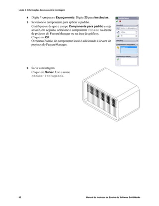 Lição 4: Informações básicas sobre montagem
82 Manual do Instrutor de Ensino do Software SolidWorks
4 Digite 1 cm para o Espaçamento. Digite 25 para Instâncias.
5 Selecione o componente para aplicar o padrão.
Certifique-se de que o campo Componente para padrão esteja
ativo e, em seguida, selecione o componente cdcase na árvore
de projetos do FeatureManager ou na área de gráficos.
Clique em OK.
O recurso Padrão de componente local é adicionado à árvore de
projetos do FeatureManager.
6 Salve a montagem.
Clique em Salvar. Use o nome
cdcase-storagebox.
 