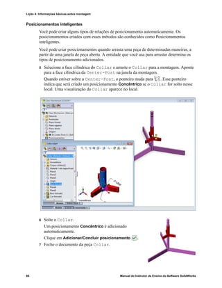 Lição 4: Informações básicas sobre montagem
84 Manual do Instrutor de Ensino do Software SolidWorks
Posicionamentos inteligentes
Você pode criar alguns tipos de relações de posicionamento automaticamente. Os
posicionamentos criados com esses métodos são conhecidos como Posicionamentos
inteligentes.
Você pode criar posicionamentos quando arrasta uma peça de determinadas maneiras, a
partir de uma janela de peça aberta. A entidade que você usa para arrastar determina os
tipos de posicionamento adicionados.
5 Selecione a face cilíndrica do Collar e arraste o Collar para a montagem. Aponte
para a face cilíndrica da Center-Post na janela da montagem.
Quando estiver sobre a Center-Post, o ponteiro muda para . Esse ponteiro
indica que será criado um posicionamento Concêntrico se o Collar for solto nesse
local. Uma visualização do Collar aparece no local.
6 Solte o Collar.
Um posicionamento Concêntrico é adicionado
automaticamente.
Clique em Adicionar/Concluir posicionamento .
7 Feche o documento da peça Collar.
 