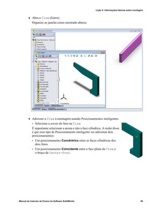 Lição 4: Informações básicas sobre montagem
Manual do Instrutor de Ensino do Software SolidWorks 85
8 Abra a Claw (Garra).
Organize as janelas como mostrado abaixo.
9 Adicione a Claw à montagem usando Posicionamentos inteligentes.
• Selecione a aresta do furo na Claw.
É importante selecionar a aresta e não a face cilíndrica. A razão disso
é que esse tipo de Posicionamento inteligente vai adicionar dois
posicionamentos:
• Um posicionamento Concêntrico entre as faces cilíndricas dos
dois furos.
• Um posicionamento Coincidente entre a face plana da Claw e
o braço da Center-Post.
 