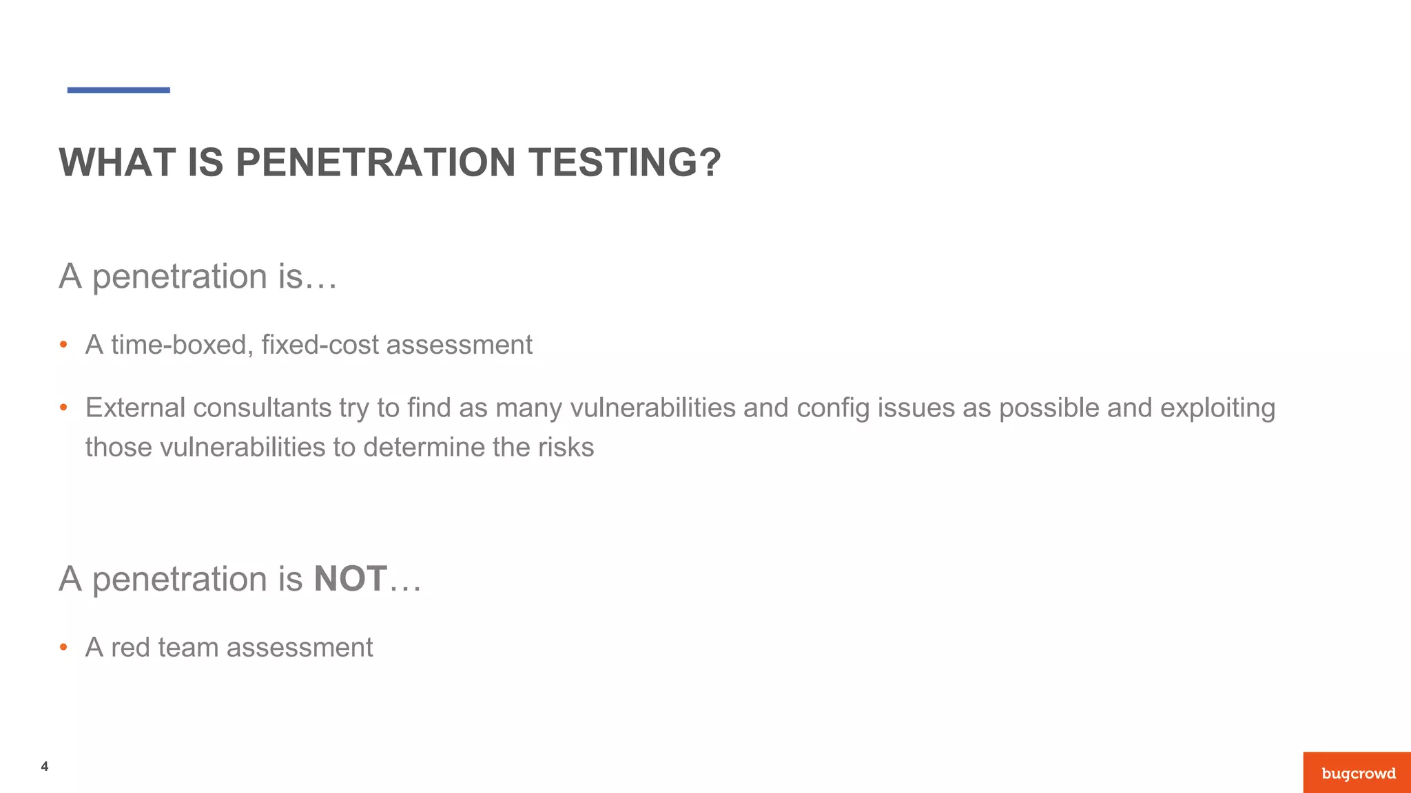 WHAT IS PENETRATION TESTING?
A penetration is…
• A time-boxed, fixed-cost assessment
• External consultants try to find as many vulnerabilities and config issues as possible and exploiting
those vulnerabilities to determine the risks
A penetration is NOT…
• A red team assessment
4
 