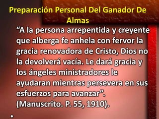 Preparación Personal Del Ganador De
                Almas
  “A la persona arrepentida y creyente
  que alberga fe anhela con fervor la
  gracia renovadora de Cristo, Dios no
  la devolverá vacía. Le dará gracia y
  los ángeles ministradores le
  ayudaran mientras persevera en sus
  esfuerzos para avanzar”.
  (Manuscrito. P. 55, 1910).
 