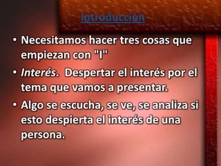 Introducción
• Necesitamos hacer tres cosas que
  empiezan con "I"
• Interés. Despertar el interés por el
  tema que vamos a presentar.
• Algo se escucha, se ve, se analiza si
  esto despierta el interés de una
  persona.
 