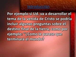 Introducción
Por ejemplo si Ud. va a desarrollar el
tema de la venida de Cristo se podría
incluir algunas preguntas sobre el
destino final de la tierra, como por
ejemplo: "¿Como le parece que
terminara el mundo?
 