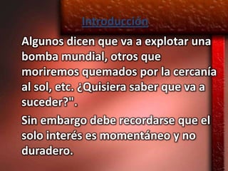 Introducción
Algunos dicen que va a explotar una
bomba mundial, otros que
moriremos quemados por la cercanía
al sol, etc. ¿Quisiera saber que va a
suceder?".
Sin embargo debe recordarse que el
solo interés es momentáneo y no
duradero.
 