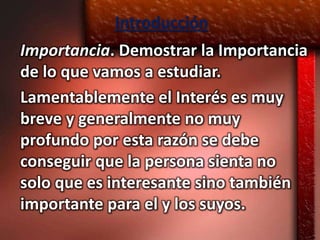 Introducción
Importancia. Demostrar la Importancia
de lo que vamos a estudiar.
Lamentablemente el Interés es muy
breve y generalmente no muy
profundo por esta razón se debe
conseguir que la persona sienta no
solo que es interesante sino también
importante para el y los suyos.
 