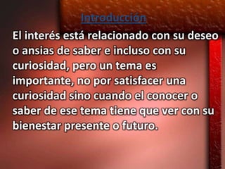 Introducción
El interés está relacionado con su deseo
o ansias de saber e incluso con su
curiosidad, pero un tema es
importante, no por satisfacer una
curiosidad sino cuando el conocer o
saber de ese tema tiene que ver con su
bienestar presente o futuro.
 