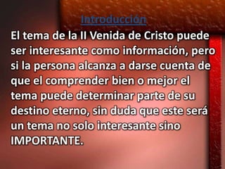Introducción
El tema de la II Venida de Cristo puede
ser interesante como información, pero
si la persona alcanza a darse cuenta de
que el comprender bien o mejor el
tema puede determinar parte de su
destino eterno, sin duda que este será
un tema no solo interesante sino
IMPORTANTE.
 