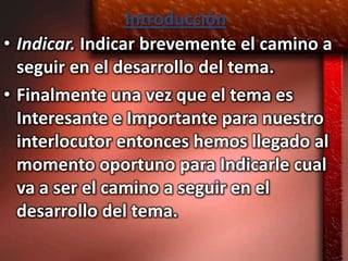 Introducción
• Indicar. Indicar brevemente el camino a
  seguir en el desarrollo del tema.
• Finalmente una vez que el tema es
  Interesante e Importante para nuestro
  interlocutor entonces hemos llegado al
  momento oportuno para Indicarle cual
  va a ser el camino a seguir en el
  desarrollo del tema.
 