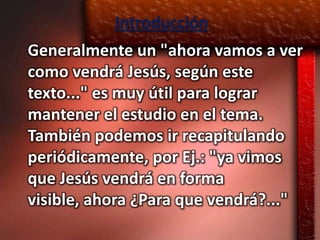 Introducción
Generalmente un "ahora vamos a ver
como vendrá Jesús, según este
texto..." es muy útil para lograr
mantener el estudio en el tema.
También podemos ir recapitulando
periódicamente, por Ej.: "ya vimos
que Jesús vendrá en forma
visible, ahora ¿Para que vendrá?..."
 