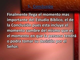 5. Conclusión
Finalmente llega el momento mas
importante del Estudio Bíblico, el de
la Conclusión pues esta incluye el
momento cumbre del mismo que es
el momento en que la persona tendrá
o podrá tomar su decisión por el
Señor.
 