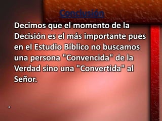 Conclusión
    Decimos que el momento de la
    Decisión es el más importante pues
    en el Estudio Bíblico no buscamos
    una persona "Convencida" de la
    Verdad sino una "Convertida" al
    Señor.

.
 