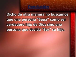 Conclusión
Dicho de otra manera no buscamos
que una persona "Sepa" como ser
verdadero hijo de Dios sino una
persona que decida "Ser" su hijo.
 