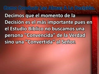 Como Conducir Las Almas A La Decisión.
Decimos que el momento de la
Decisión es el más importante pues en
el Estudio Bíblico no buscamos una
persona "Convencida" de la Verdad
sino una "Convertida" al Señor.
 