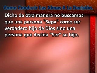Como Conducir Las Almas A La Decisión.
Dicho de otra manera no buscamos
que una persona "Sepa" como ser
verdadero hijo de Dios sino una
persona que decida "Ser" su hijo.
 