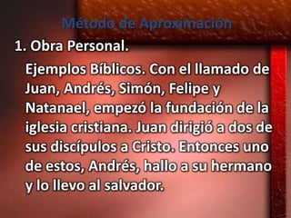 Método de Aproximación
1. Obra Personal.
  Ejemplos Bíblicos. Con el llamado de
  Juan, Andrés, Simón, Felipe y
  Natanael, empezó la fundación de la
  iglesia cristiana. Juan dirigió a dos de
  sus discípulos a Cristo. Entonces uno
  de estos, Andrés, hallo a su hermano
  y lo llevo al salvador.
 