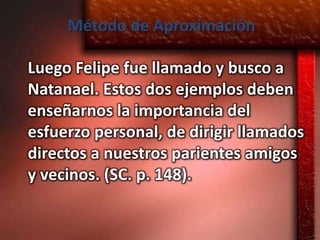 Método de Aproximación

Luego Felipe fue llamado y busco a
Natanael. Estos dos ejemplos deben
enseñarnos la importancia del
esfuerzo personal, de dirigir llamados
directos a nuestros parientes amigos
y vecinos. (SC. p. 148).
 