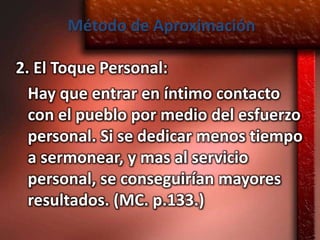 Método de Aproximación

2. El Toque Personal:
  Hay que entrar en íntimo contacto
  con el pueblo por medio del esfuerzo
  personal. Si se dedicar menos tiempo
  a sermonear, y mas al servicio
  personal, se conseguirían mayores
  resultados. (MC. p.133.)
 