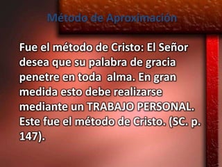 Método de Aproximación

Fue el método de Cristo: El Señor
desea que su palabra de gracia
penetre en toda alma. En gran
medida esto debe realizarse
mediante un TRABAJO PERSONAL.
Este fue el método de Cristo. (SC. p.
147).
 