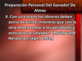 Preparación Personal Del Ganador De
                 Almas
4. Con una mano los obreros deben
  asirse de Cristo, mientras que con la
  otra deben tomar a los pecadores y
  acercarlos al Salvador. (Review and
  Herald, 10, sept., 1903.)
 