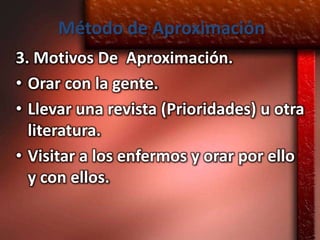 Método de Aproximación
3. Motivos De Aproximación.
• Orar con la gente.
• Llevar una revista (Prioridades) u otra
  literatura.
• Visitar a los enfermos y orar por ello
  y con ellos.
 