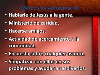 Método de Aproximación
•   Hablarle de Jesús a la gente.
•   Ministerio de caridad.
•   Hacerse amigos.
•   Actividad de acercamiento a la
    comunidad.
•   Encuesta sobre cualquier asunto.
•   Simpatizar con ellos en sus
    problemas y ayudar a resolverlos.
 