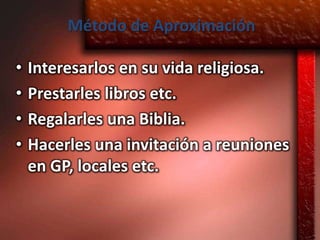 Método de Aproximación

•   Interesarlos en su vida religiosa.
•   Prestarles libros etc.
•   Regalarles una Biblia.
•   Hacerles una invitación a reuniones
    en GP, locales etc.
 