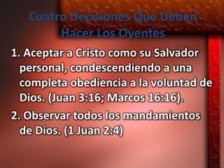 Cuatro Decisiones Que Deben
        Hacer Los Oyentes
1. Aceptar a Cristo como su Salvador
  personal, condescendiendo a una
  completa obediencia a la voluntad de
  Dios. (Juan 3:16; Marcos 16:16).
2. Observar todos los mandamientos
  de Dios. (1 Juan 2:4)
 