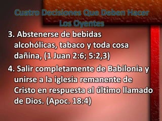 Cuatro Decisiones Que Deben Hacer
                Los Oyentes
3. Abstenerse de bebidas
  alcohólicas, tabaco y toda cosa
  dañina, (1 Juan 2:6; 5:2,3)
4. Salir completamente de Babilonia y
  unirse a la iglesia remanente de
  Cristo en respuesta al último llamado
  de Dios. (Apoc. 18:4)
 