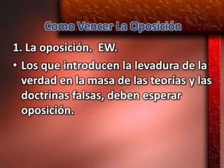 Como Vencer La Oposición
1. La oposición. EW.
• Los que introducen la levadura de la
  verdad en la masa de las teorías y las
  doctrinas falsas, deben esperar
  oposición.
 