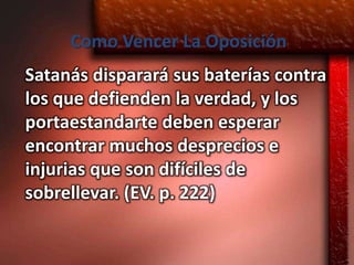 Como Vencer La Oposición
Satanás disparará sus baterías contra
los que defienden la verdad, y los
portaestandarte deben esperar
encontrar muchos desprecios e
injurias que son difíciles de
sobrellevar. (EV. p. 222)
 