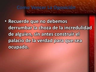 Como Vencer La Oposición

• Recuerde que no debemos
  derrumbar la choza de la incredulidad
  de alguien, sin antes construir el
  palacio de la verdad para que sea
  ocupado.
 