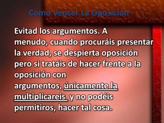 Como Vencer La Oposición
Evitad los argumentos. A
menudo, cuando procuráis presentar
la verdad, se despierta oposición
pero si tratáis de hacer frente a la
oposición con
argumentos, únicamente la
multiplicareis y no podéis
permitiros, hacer tal cosa.
 