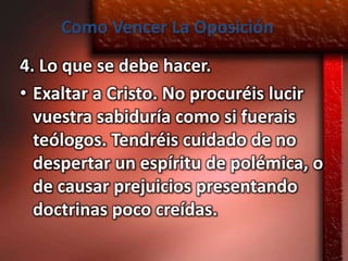 Como Vencer La Oposición
4. Lo que se debe hacer.
• Exaltar a Cristo. No procuréis lucir
  vuestra sabiduría como si fuerais
  teólogos. Tendréis cuidado de no
  despertar un espíritu de polémica, o
  de causar prejuicios presentando
  doctrinas poco creídas.
 