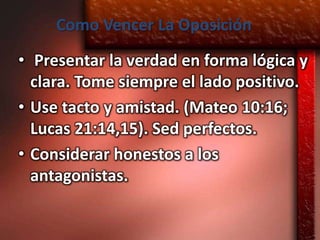 Como Vencer La Oposición
• Presentar la verdad en forma lógica y
  clara. Tome siempre el lado positivo.
• Use tacto y amistad. (Mateo 10:16;
  Lucas 21:14,15). Sed perfectos.
• Considerar honestos a los
  antagonistas.
 