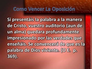 Si presentáis la palabra a la manera
de Cristo, vuestro auditorio (aun de
un alma) quedara profundamente
impresionado por las verdades que
enseñáis. Se convencerá de que es la
palabra de Dios viviente. (O E. p.
369).
 
