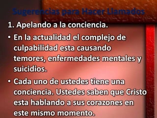 Sugerencias para Hacer Llamados
1. Apelando a la conciencia.
• En la actualidad el complejo de
  culpabilidad esta causando
  temores, enfermedades mentales y
  suicidios.
• Cada uno de ustedes tiene una
  conciencia. Ustedes saben que Cristo
  esta hablando a sus corazones en
  este mismo momento.
 