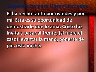 Sugerencias para Hacer Llamados
El ha hecho tanto por ustedes y por
mí. Esta es su oportunidad de
demostrarle que lo ama. Cristo los
invita a pasar al frente, (si fuere el
caso) levantar la mano, ponerse de
pie, esta noche.
 