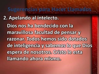 Sugerencias para Hacer Llamados
2. Apelando al intelecto.
  Dios nos ha bendecido con la
  maravillosa facultad de pensar y
  razonar. Todos hemos sido dotados
  de inteligencia y sabemos lo que Dios
  espera de nosotros. Cristo le esta
  llamando ahora mismo.
 