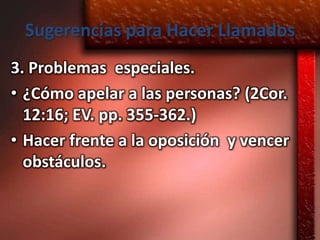 Sugerencias para Hacer Llamados
3. Problemas especiales.
• ¿Cómo apelar a las personas? (2Cor.
  12:16; EV. pp. 355-362.)
• Hacer frente a la oposición y vencer
  obstáculos.
 
