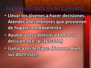 Sugerencias para Hacer Llamados
• Llevar los jóvenes a hacer decisiones.
  Atender a los menores que provienen
  de hogares no Adventista.
• Ayudar a los católicos a tomar su
  decisión. (EV. p. 365-370.)
• Ganar a los testigos. (Conocer bien
  sus doctrinas).
 