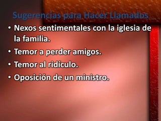 Sugerencias para Hacer Llamados
• Nexos sentimentales con la iglesia de
  la familia.
• Temor a perder amigos.
• Temor al ridículo.
• Oposición de un ministro.
 
