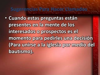 Sugerencias Para Hacer Llamados
• Cuando estas preguntas están
  presentes en la mente de los
  interesados o prospectos es el
  momento para pedirles una decisión
  (Para unirse a la iglesia por medio del
  bautismo).
 