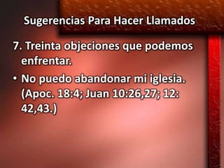 Sugerencias Para Hacer Llamados

7. Treinta objeciones que podemos
  enfrentar.
• No puedo abandonar mi iglesia.
  (Apoc. 18:4; Juan 10:26,27; 12:
  42,43.)
 