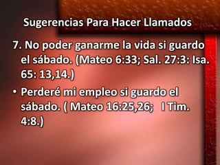 Sugerencias Para Hacer Llamados
7. No poder ganarme la vida si guardo
  el sábado. (Mateo 6:33; Sal. 27:3: Isa.
  65: 13,14.)
• Perderé mi empleo si guardo el
  sábado. ( Mateo 16:25,26; I Tim.
  4:8.)
 