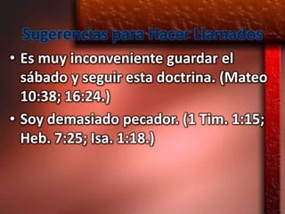Sugerencias para Hacer Llamados
• Es muy inconveniente guardar el
  sábado y seguir esta doctrina. (Mateo
  10:38; 16:24.)
• Soy demasiado pecador. (1 Tim. 1:15;
  Heb. 7:25; Isa. 1:18.)
 