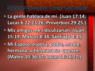 Sugerencias para Hacer Llamados
• La gente hablara de mí. (Juan 17:14;
  Lucas 6:22,23,26; Proverbios 29:25.)
• Mis amigos me ridiculizarían. (Juan
  15:19; Marcos 8:34; Santiago 4:4.)
• Mi Esposo, esposa, padre, madre,
  hermano, o hermana se oponen.
  (Mateo 10:36,37; Lucas 14:26,27.)
 
